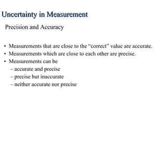 Measurements that are close to the “correct” value are accurate. Measurements which are close to each other are precise. Measurements can be accurate and precise precise but inaccurate neither accurate nor precise Uncertainty in Measurement Precision and Accuracy 
