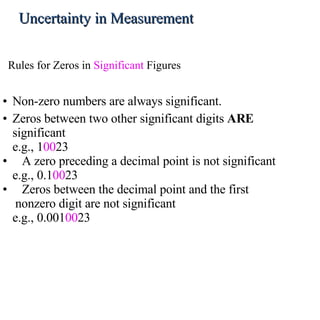 Non-zero numbers are always significant.  Zeros between two other significant digits  ARE  significant e.g., 1 00 23 A zero preceding a decimal point is not significant  e.g., 0.1 00 23 Zeros between the decimal point and the first  nonzero digit are not significant  e.g., 0.001 00 23 Rules for Zeros in  Significant  Figures Uncertainty in Measurement 