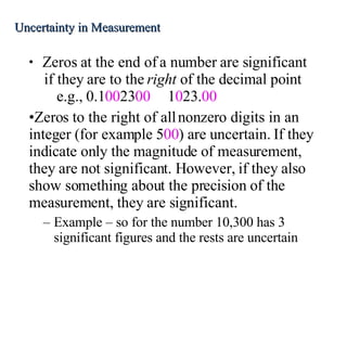 Zeros at the end of a number are significant if they are to the  right  of the decimal point e.g., 0.1 00 23 00 1 0 23. 00 Zeros to the right of all nonzero digits in an integer (for example 5 00 ) are uncertain. If they indicate only the magnitude of measurement, they are not significant. However, if they also show something about the precision of the measurement, they are significant. Example – so for the number 10,300 has 3 significant figures and the rests are uncertain Uncertainty in Measurement 