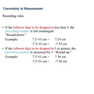 If the  leftmost digit to be dropped  is less than 5, the  preceding number  is left unchanged. “Round down.” Example: 7.5 5 4 3 cm = 7.55 cm   -7.5 5 4 3 cm = -7.55 cm If the  leftmost digit to be dropped  is 5 or greater, the  preceding number  is increased by 1. “Round up.” Example: 7.5 5 6 1 cm = 7.56 cm   -7.5 5 6 1 cm = -7.56 cm Rounding rules Uncertainty in Measurement 