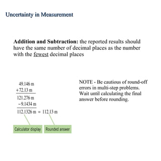 Addition and Subtraction:  the reported results should have the same number of decimal places as the number with the  fewest  decimal places NOTE - Be cautious of round-off errors in multi-step problems.  Wait until calculating the final answer before rounding. Uncertainty in Measurement 