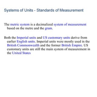 The  metric system  is a decimalized  system of measurement  based on the metre and the  gram . Both the  Imperial units  and  US customary units  derive from earlier  English units . Imperial units were mostly used in the  British Commonwealth  and the former  British Empire . US customary units are still the main system of measurement in the  United States 