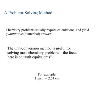 A Problem-Solving Method Chemistry problems usually require calculations, and yield  quantitative  (numerical) answers For example, 1 inch  = 2.54 cm The unit-conversion method is useful for solving most chemistry problems – the focus here is on “unit equivalents” 