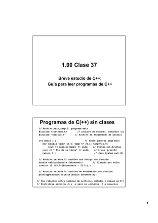 1.00 Clase 37

             Breve estudio de C++:
        Guía para leer programas de C++




  Programas de C(++) sin clases
 // Archivo main_temp.C: programa main
 #include <iostream.h>        // Archivo de encabez. estándar (C)
 #include “celsius.h”       // Archivo de encabezado de usuario

 int main( ) {                      // Puede ignorar args main
    for (double temp= 10.0; temp <= 30.1; temp+=10.0)
        cout << celsius(temp) << endl;    // System.out.println
    cout << “ Fin de la lista” << endl;    // C usa printf()
    return 0;}                             // Java System.exit(0)

 // Archivo celsius.C: archivo con código con función
 double celsius(double fahrenheit)       // Llamado por valor
 {return (5.0/9.0*(fahrenheit – 32.0));}

 // Archivo celsius.h: archivo de encabezado con función
 prototype double celsius(double fahrenheit);

// Sin relación entre nombres de archivos, métodos o clases en C++
// Distribuye archivos .h y .o pero no archivos .C a usuarios




                                                                     1
 