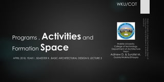 Programs , Activities and
Formation Space
APRIL 2018, YEAR I , SEMESTER II , BASIC ARCHITECTURAL DESIGN II, LECTURE 3
Wolkite University
College of technology
Department of Architecture
Year I
Adinew D. & Surafel M.
Gubrie/Wolkite/Ethiopia
WKU/COT
 