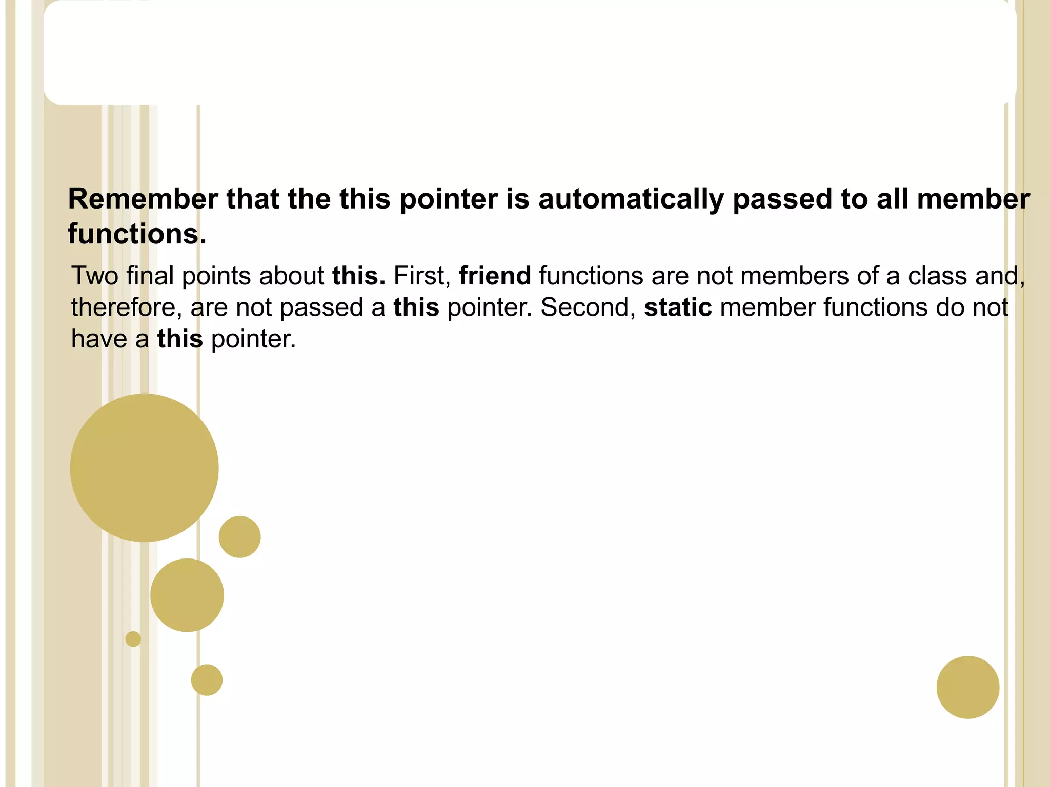 Remember that the this pointer is automatically passed to all member
functions.
Two final points about this. First, friend functions are not members of a class and,
therefore, are not passed a this pointer. Second, static member functions do not
have a this pointer.
The this Pointer
 