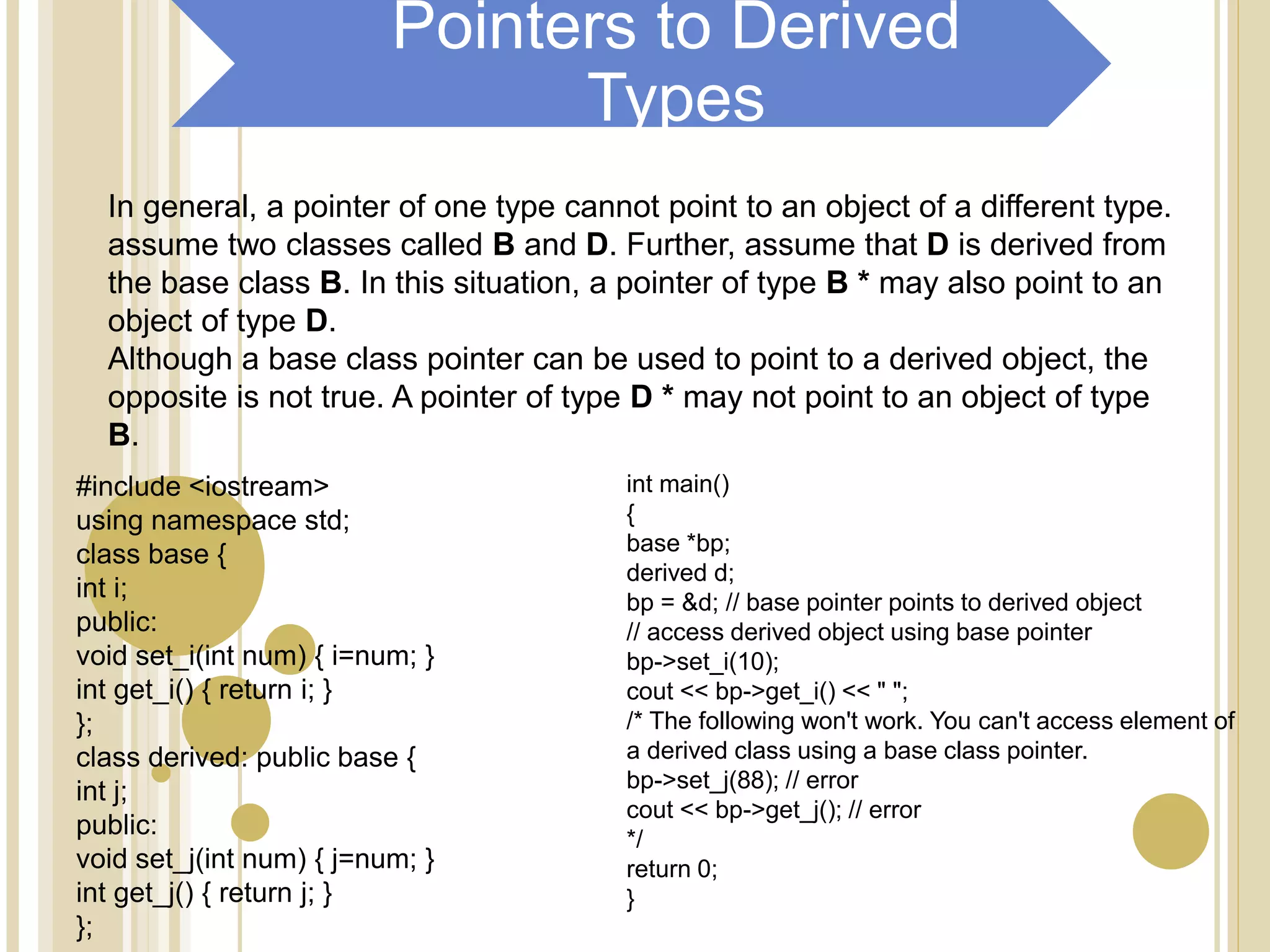 In general, a pointer of one type cannot point to an object of a different type.
assume two classes called B and D. Further, assume that D is derived from
the base class B. In this situation, a pointer of type B * may also point to an
object of type D.
Although a base class pointer can be used to point to a derived object, the
opposite is not true. A pointer of type D * may not point to an object of type
B.
#include <iostream>
using namespace std;
class base {
int i;
public:
void set_i(int num) { i=num; }
int get_i() { return i; }
};
class derived: public base {
int j;
public:
void set_j(int num) { j=num; }
int get_j() { return j; }
};
int main()
{
base *bp;
derived d;
bp = &d; // base pointer points to derived object
// access derived object using base pointer
bp->set_i(10);
cout << bp->get_i() << " ";
/* The following won't work. You can't access element of
a derived class using a base class pointer.
bp->set_j(88); // error
cout << bp->get_j(); // error
*/
return 0;
}
Pointers to Derived
Types
 