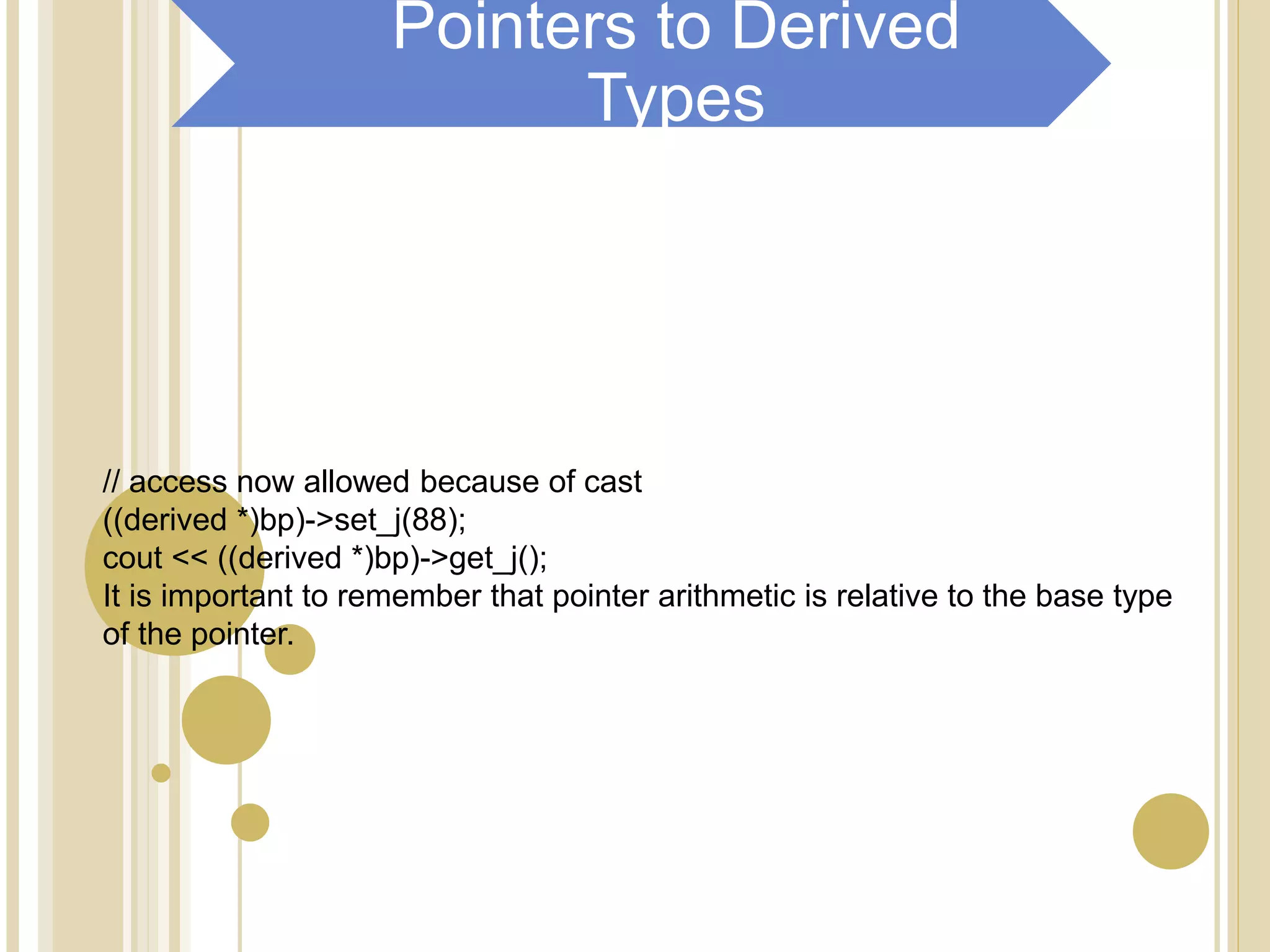 // access now allowed because of cast
((derived *)bp)->set_j(88);
cout << ((derived *)bp)->get_j();
It is important to remember that pointer arithmetic is relative to the base type
of the pointer.
Pointers to Derived
Types
 