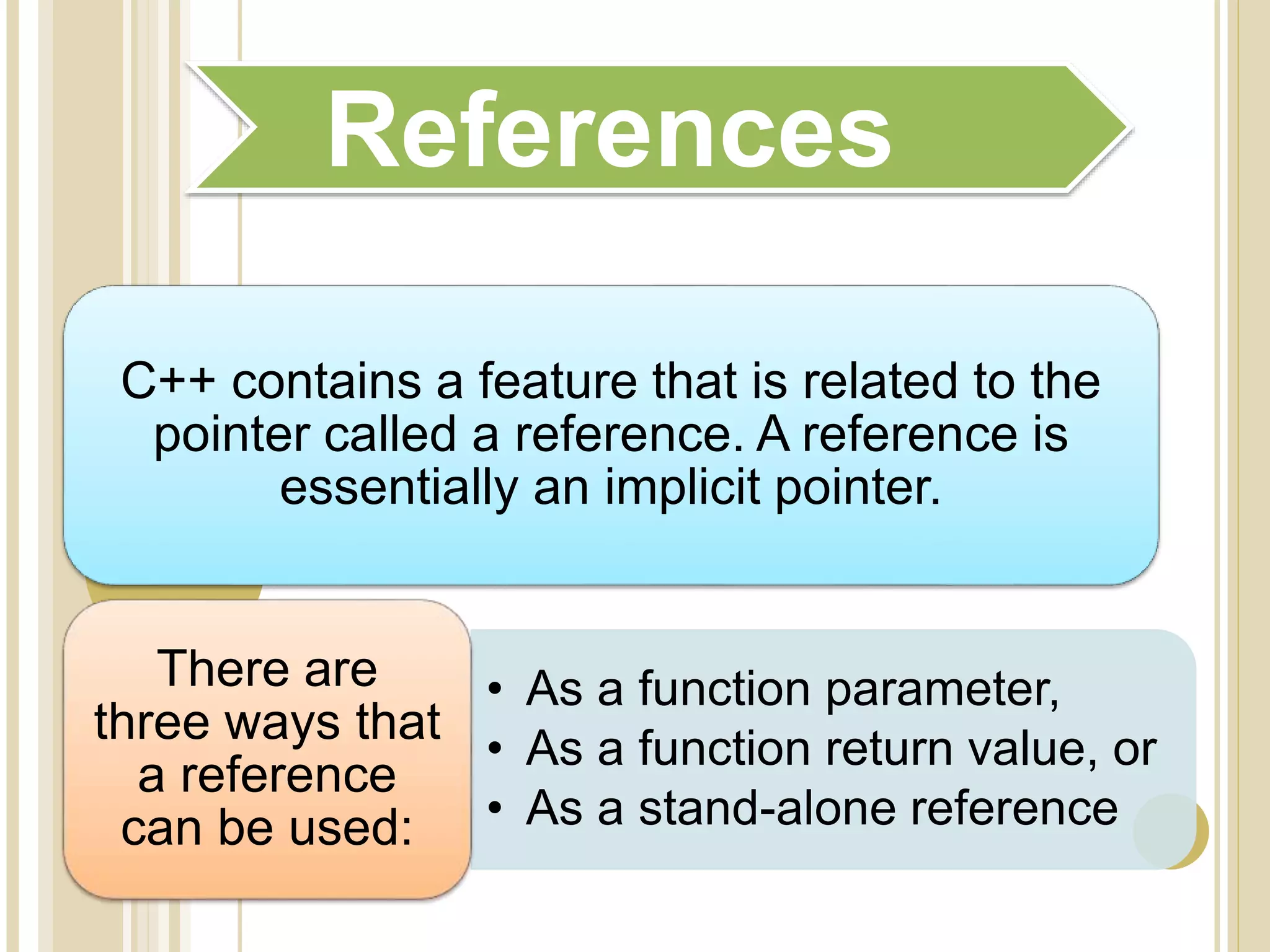 C++ contains a feature that is related to the
pointer called a reference. A reference is
essentially an implicit pointer.
• As a function parameter,
• As a function return value, or
• As a stand-alone reference
There are
three ways that
a reference
can be used:
References
 
