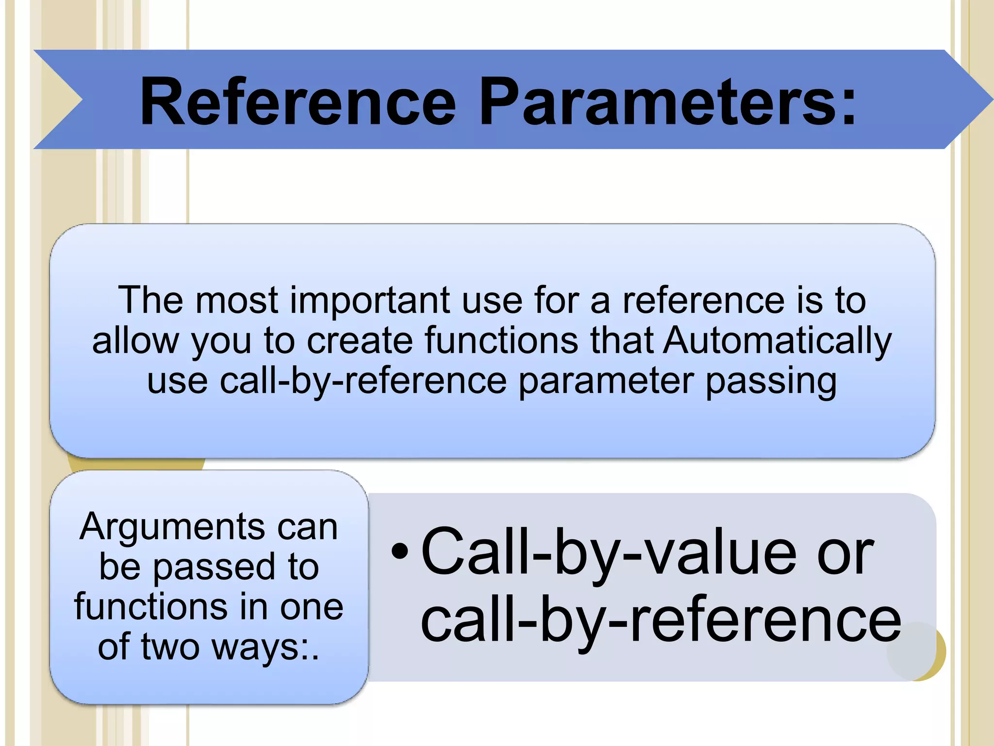 The most important use for a reference is to
allow you to create functions that Automatically
use call-by-reference parameter passing
•Call-by-value or
call-by-reference
Arguments can
be passed to
functions in one
of two ways:.
Reference Parameters:
 