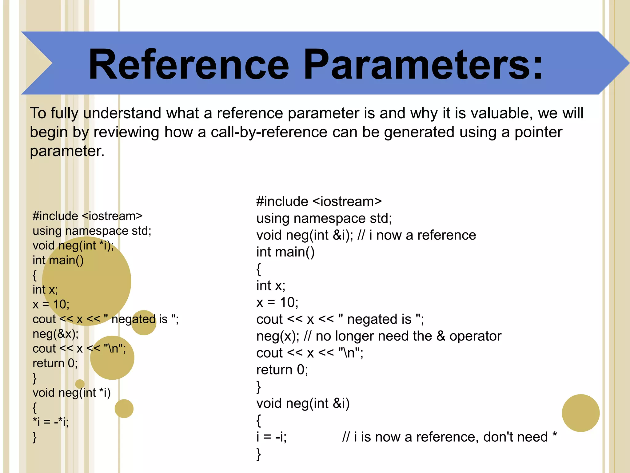 Reference Parameters:
To fully understand what a reference parameter is and why it is valuable, we will
begin by reviewing how a call-by-reference can be generated using a pointer
parameter.
#include <iostream>
using namespace std;
void neg(int *i);
int main()
{
int x;
x = 10;
cout << x << " negated is ";
neg(&x);
cout << x << "n";
return 0;
}
void neg(int *i)
{
*i = -*i;
}
#include <iostream>
using namespace std;
void neg(int &i); // i now a reference
int main()
{
int x;
x = 10;
cout << x << " negated is ";
neg(x); // no longer need the & operator
cout << x << "n";
return 0;
}
void neg(int &i)
{
i = -i; // i is now a reference, don't need *
}
 