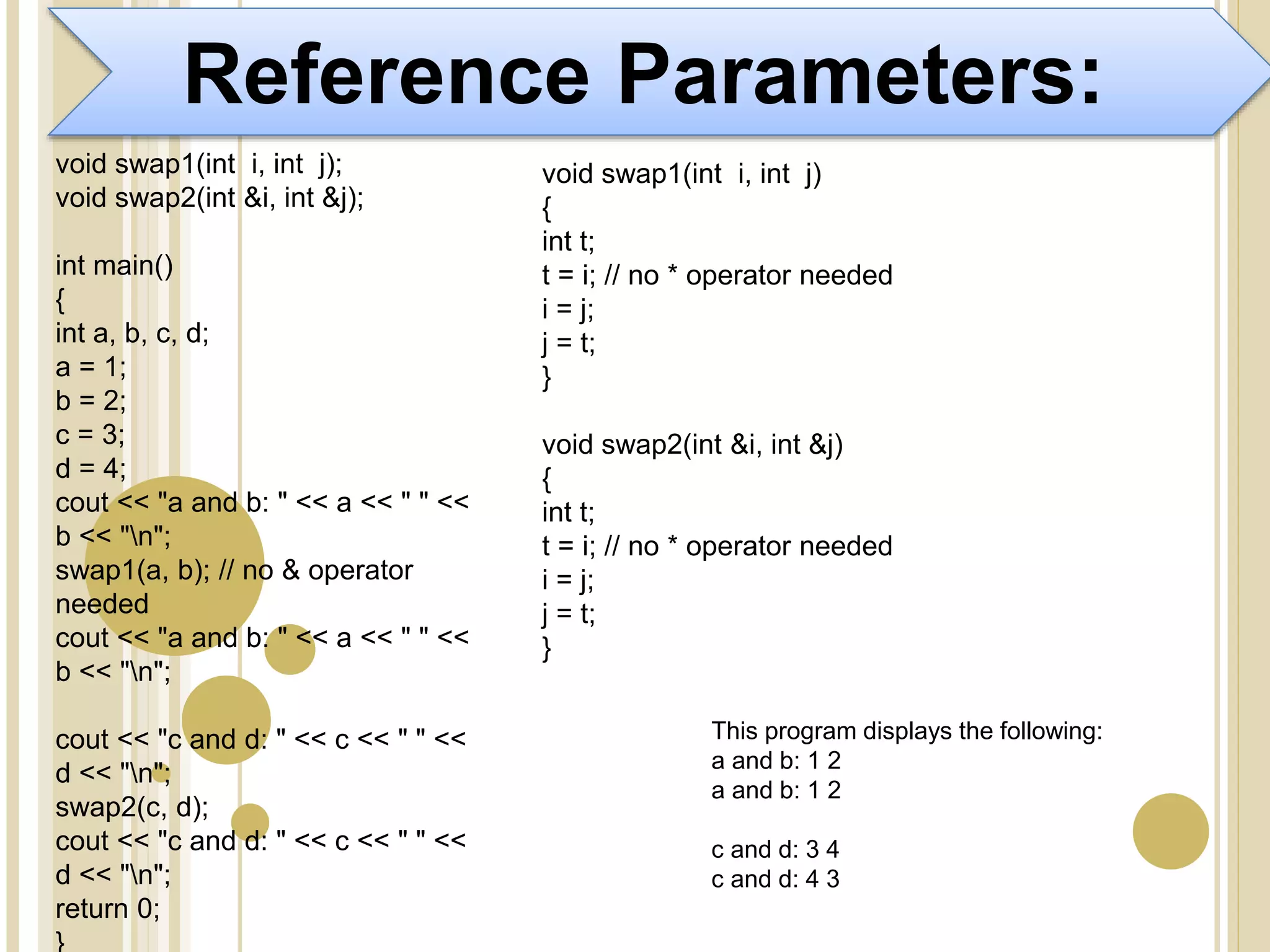 Reference Parameters:
void swap1(int i, int j);
void swap2(int &i, int &j);
int main()
{
int a, b, c, d;
a = 1;
b = 2;
c = 3;
d = 4;
cout << "a and b: " << a << " " <<
b << "n";
swap1(a, b); // no & operator
needed
cout << "a and b: " << a << " " <<
b << "n";
cout << "c and d: " << c << " " <<
d << "n";
swap2(c, d);
cout << "c and d: " << c << " " <<
d << "n";
return 0;
}
void swap1(int i, int j)
{
int t;
t = i; // no * operator needed
i = j;
j = t;
}
void swap2(int &i, int &j)
{
int t;
t = i; // no * operator needed
i = j;
j = t;
}
This program displays the following:
a and b: 1 2
a and b: 1 2
c and d: 3 4
c and d: 4 3
 