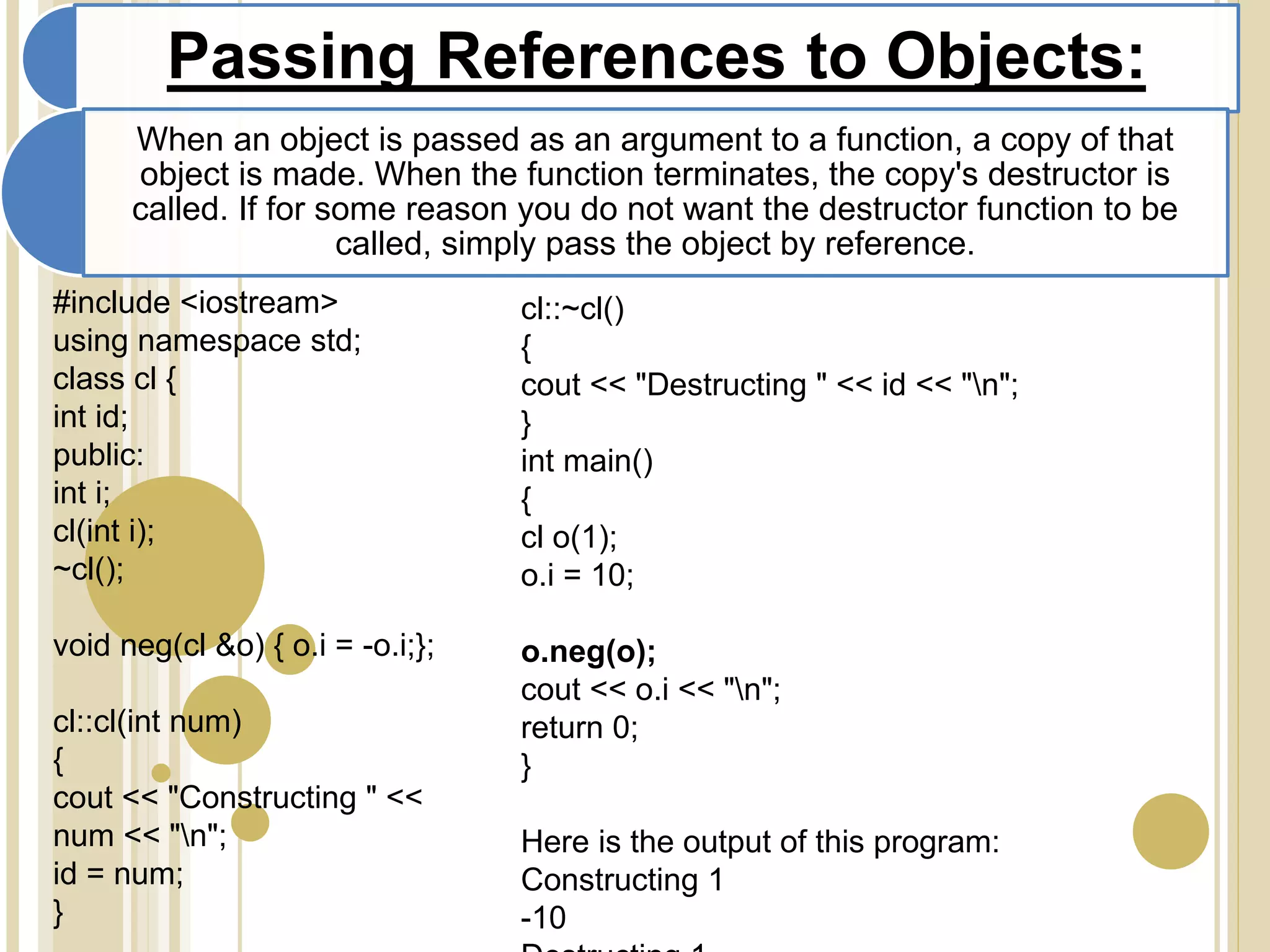 Passing References to Objects:
When an object is passed as an argument to a function, a copy of that
object is made. When the function terminates, the copy's destructor is
called. If for some reason you do not want the destructor function to be
called, simply pass the object by reference.
#include <iostream>
using namespace std;
class cl {
int id;
public:
int i;
cl(int i);
~cl();
void neg(cl &o) { o.i = -o.i;};
cl::cl(int num)
{
cout << "Constructing " <<
num << "n";
id = num;
}
cl::~cl()
{
cout << "Destructing " << id << "n";
}
int main()
{
cl o(1);
o.i = 10;
o.neg(o);
cout << o.i << "n";
return 0;
}
Here is the output of this program:
Constructing 1
-10
 