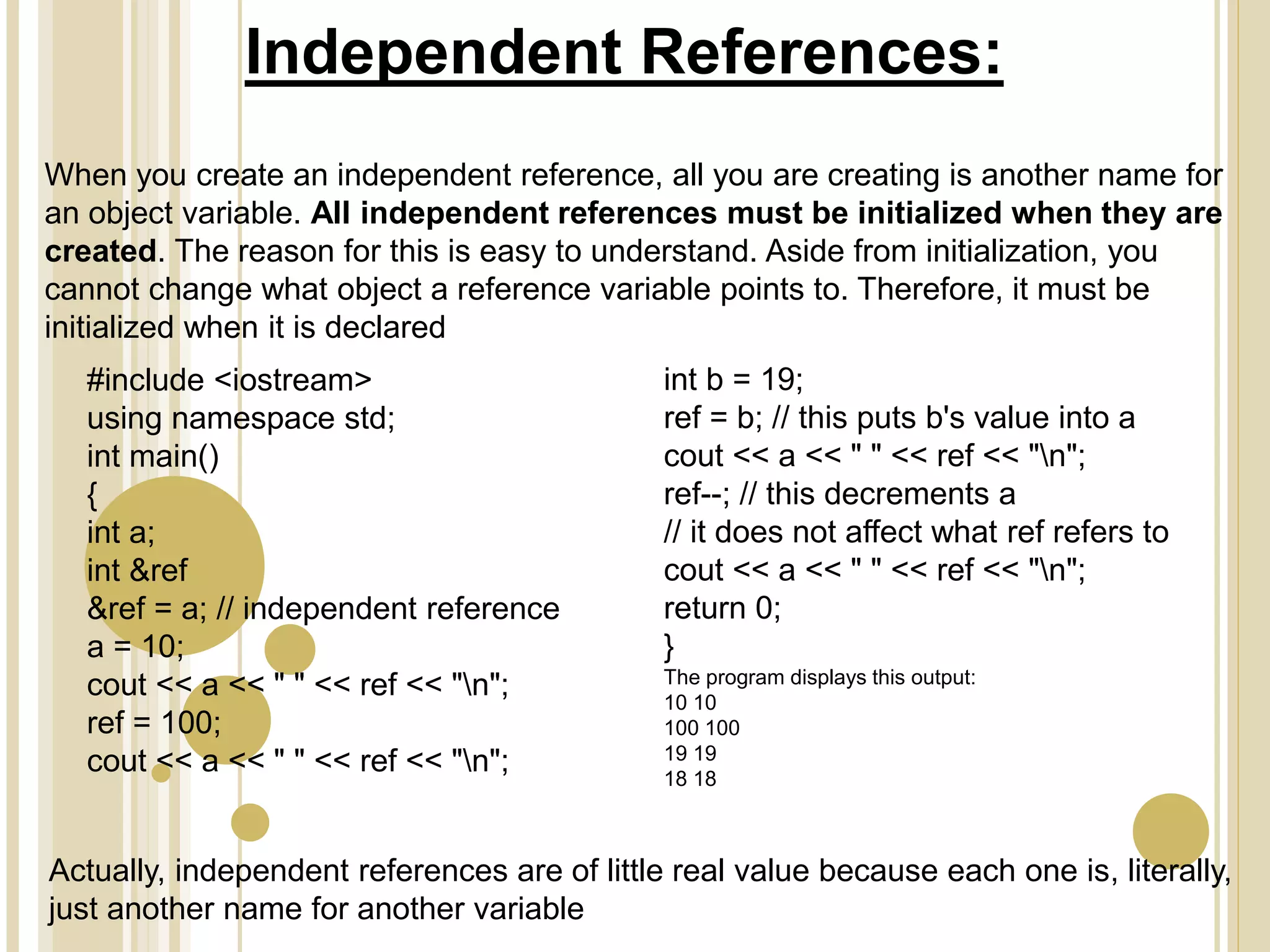 Independent References:
When you create an independent reference, all you are creating is another name for
an object variable. All independent references must be initialized when they are
created. The reason for this is easy to understand. Aside from initialization, you
cannot change what object a reference variable points to. Therefore, it must be
initialized when it is declared
#include <iostream>
using namespace std;
int main()
{
int a;
int &ref
&ref = a; // independent reference
a = 10;
cout << a << " " << ref << "n";
ref = 100;
cout << a << " " << ref << "n";
int b = 19;
ref = b; // this puts b's value into a
cout << a << " " << ref << "n";
ref--; // this decrements a
// it does not affect what ref refers to
cout << a << " " << ref << "n";
return 0;
}
The program displays this output:
10 10
100 100
19 19
18 18
Actually, independent references are of little real value because each one is, literally,
just another name for another variable
 