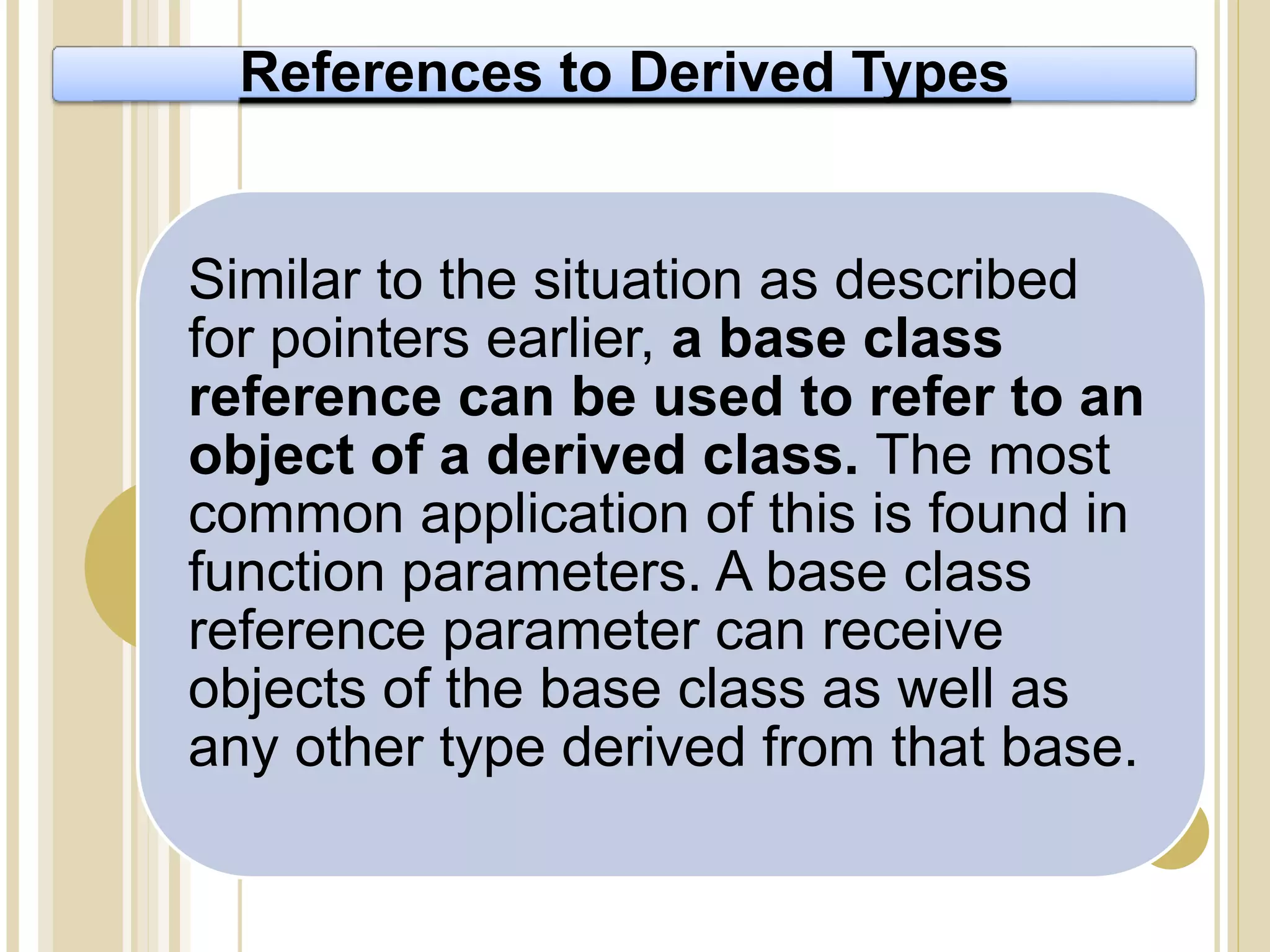 References to Derived Types
Similar to the situation as described
for pointers earlier, a base class
reference can be used to refer to an
object of a derived class. The most
common application of this is found in
function parameters. A base class
reference parameter can receive
objects of the base class as well as
any other type derived from that base.
 
