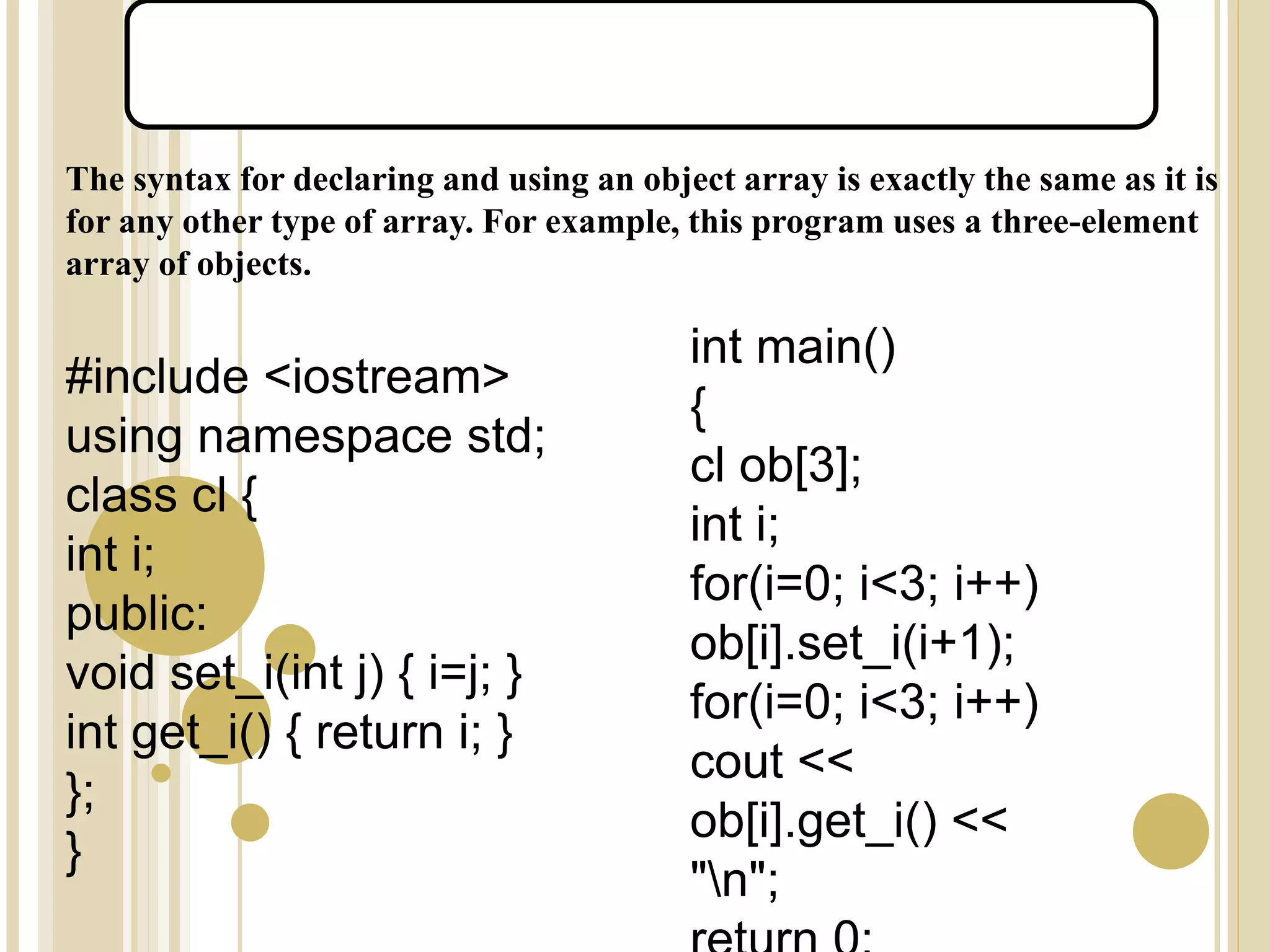 The syntax for declaring and using an object array is exactly the same as it is
for any other type of array. For example, this program uses a three-element
array of objects.
#include <iostream>
using namespace std;
class cl {
int i;
public:
void set_i(int j) { i=j; }
int get_i() { return i; }
};
}
int main()
{
cl ob[3];
int i;
for(i=0; i<3; i++)
ob[i].set_i(i+1);
for(i=0; i<3; i++)
cout <<
ob[i].get_i() <<
"n";
Arrays of Objects:
 