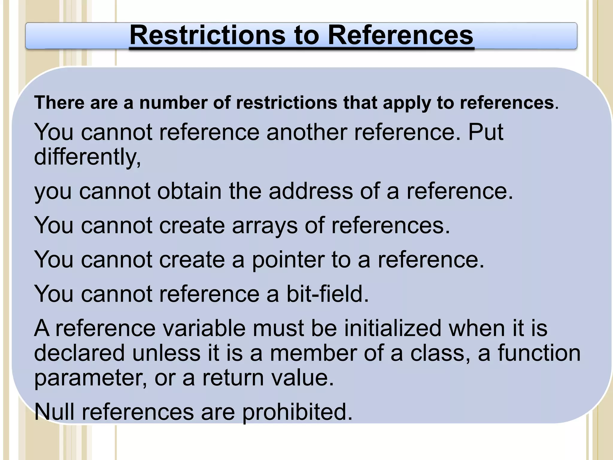 Restrictions to References
There are a number of restrictions that apply to references.
You cannot reference another reference. Put
differently,
you cannot obtain the address of a reference.
You cannot create arrays of references.
You cannot create a pointer to a reference.
You cannot reference a bit-field.
A reference variable must be initialized when it is
declared unless it is a member of a class, a function
parameter, or a return value.
Null references are prohibited.
 