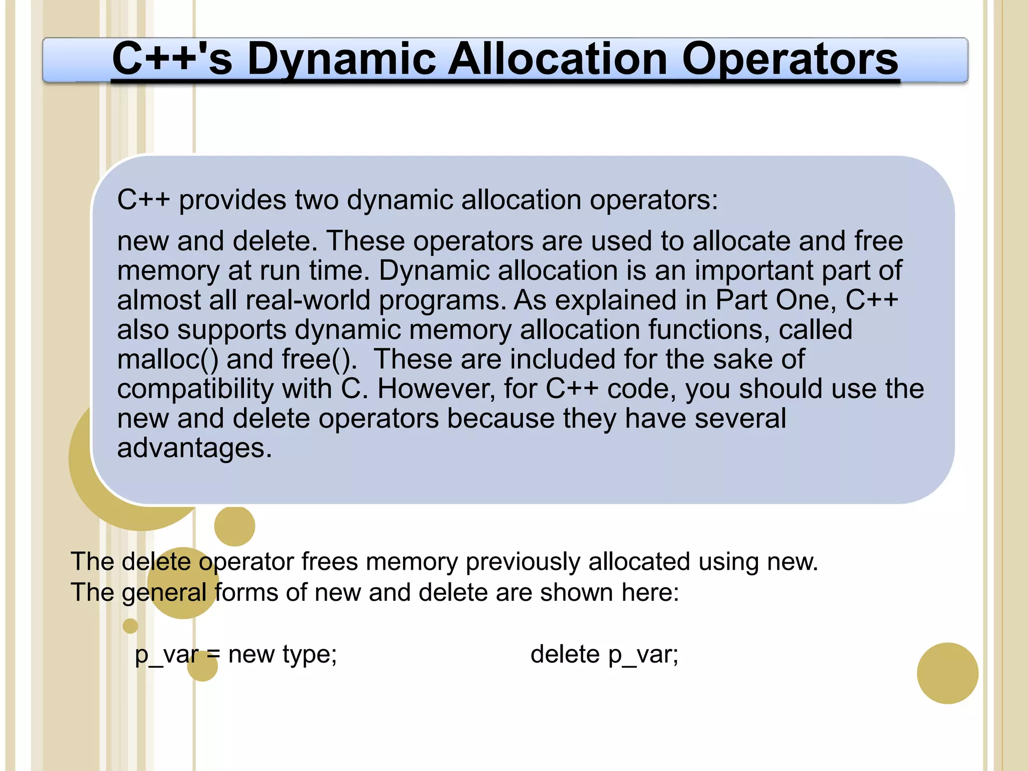 C++'s Dynamic Allocation Operators
C++ provides two dynamic allocation operators:
new and delete. These operators are used to allocate and free
memory at run time. Dynamic allocation is an important part of
almost all real-world programs. As explained in Part One, C++
also supports dynamic memory allocation functions, called
malloc() and free(). These are included for the sake of
compatibility with C. However, for C++ code, you should use the
new and delete operators because they have several
advantages.
The delete operator frees memory previously allocated using new.
The general forms of new and delete are shown here:
p_var = new type; delete p_var;
 