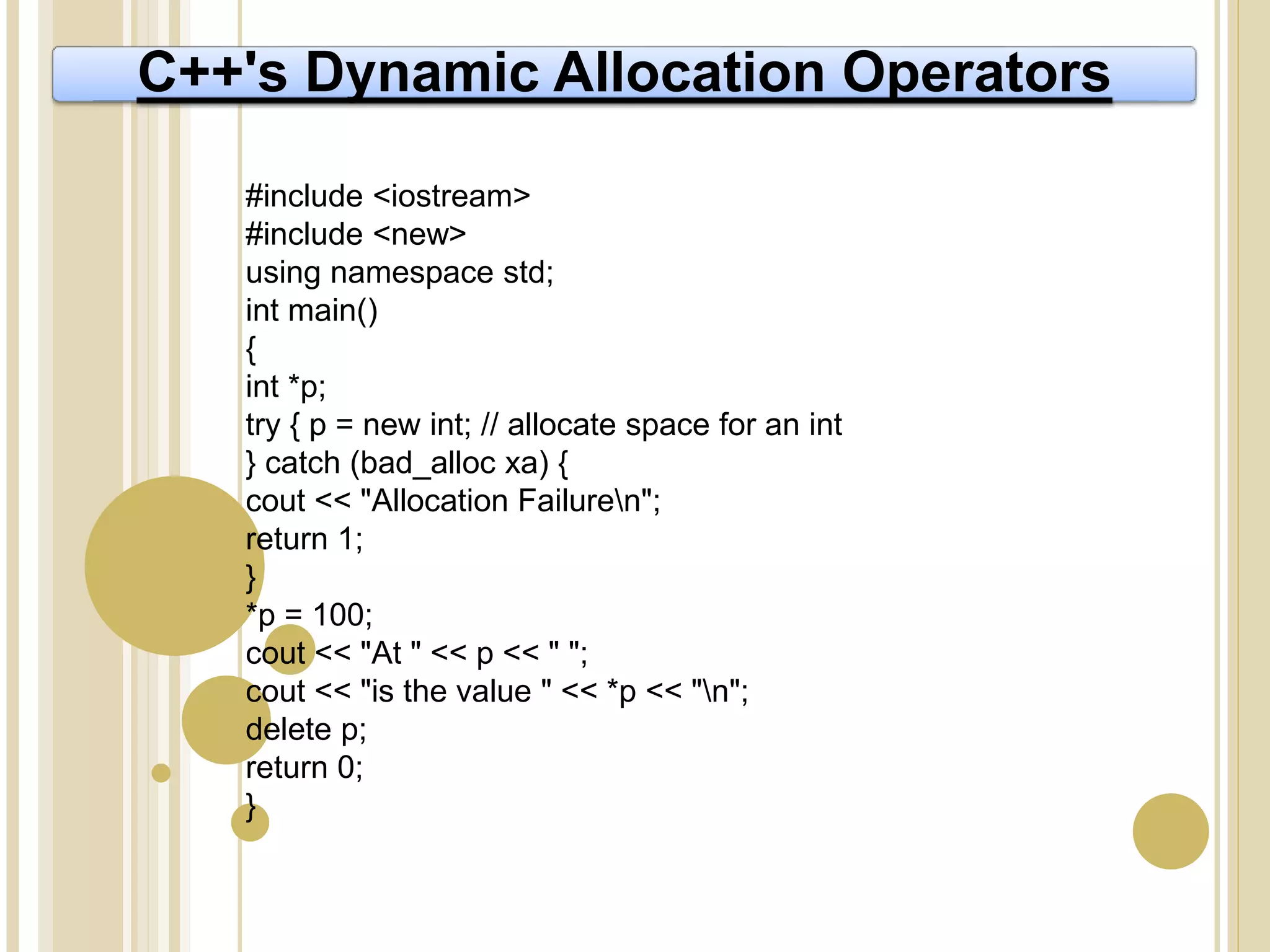 C++'s Dynamic Allocation Operators
#include <iostream>
#include <new>
using namespace std;
int main()
{
int *p;
try { p = new int; // allocate space for an int
} catch (bad_alloc xa) {
cout << "Allocation Failuren";
return 1;
}
*p = 100;
cout << "At " << p << " ";
cout << "is the value " << *p << "n";
delete p;
return 0;
}
 