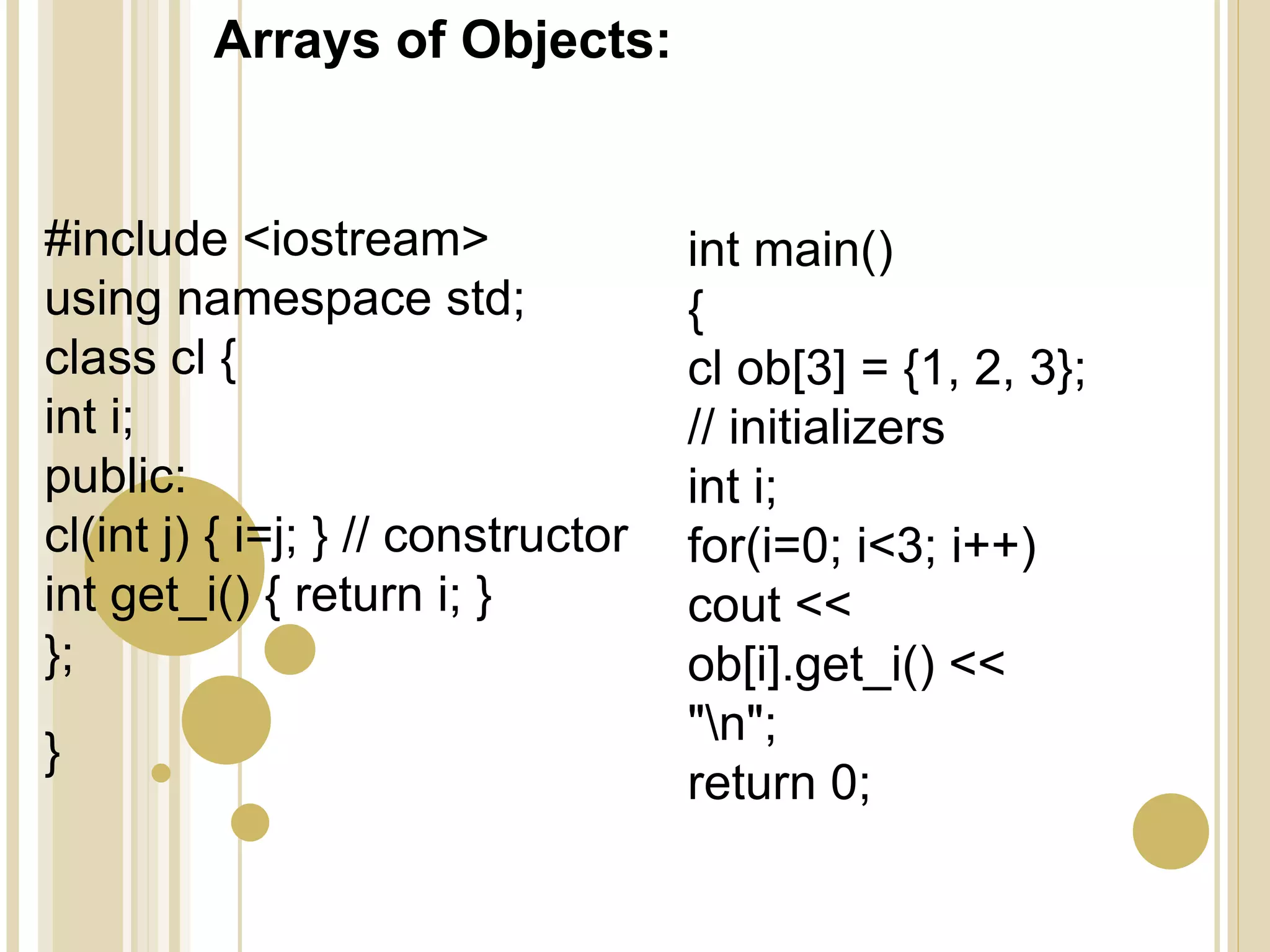 Arrays of Objects:
#include <iostream>
using namespace std;
class cl {
int i;
public:
cl(int j) { i=j; } // constructor
int get_i() { return i; }
};
}
int main()
{
cl ob[3] = {1, 2, 3};
// initializers
int i;
for(i=0; i<3; i++)
cout <<
ob[i].get_i() <<
"n";
return 0;
 