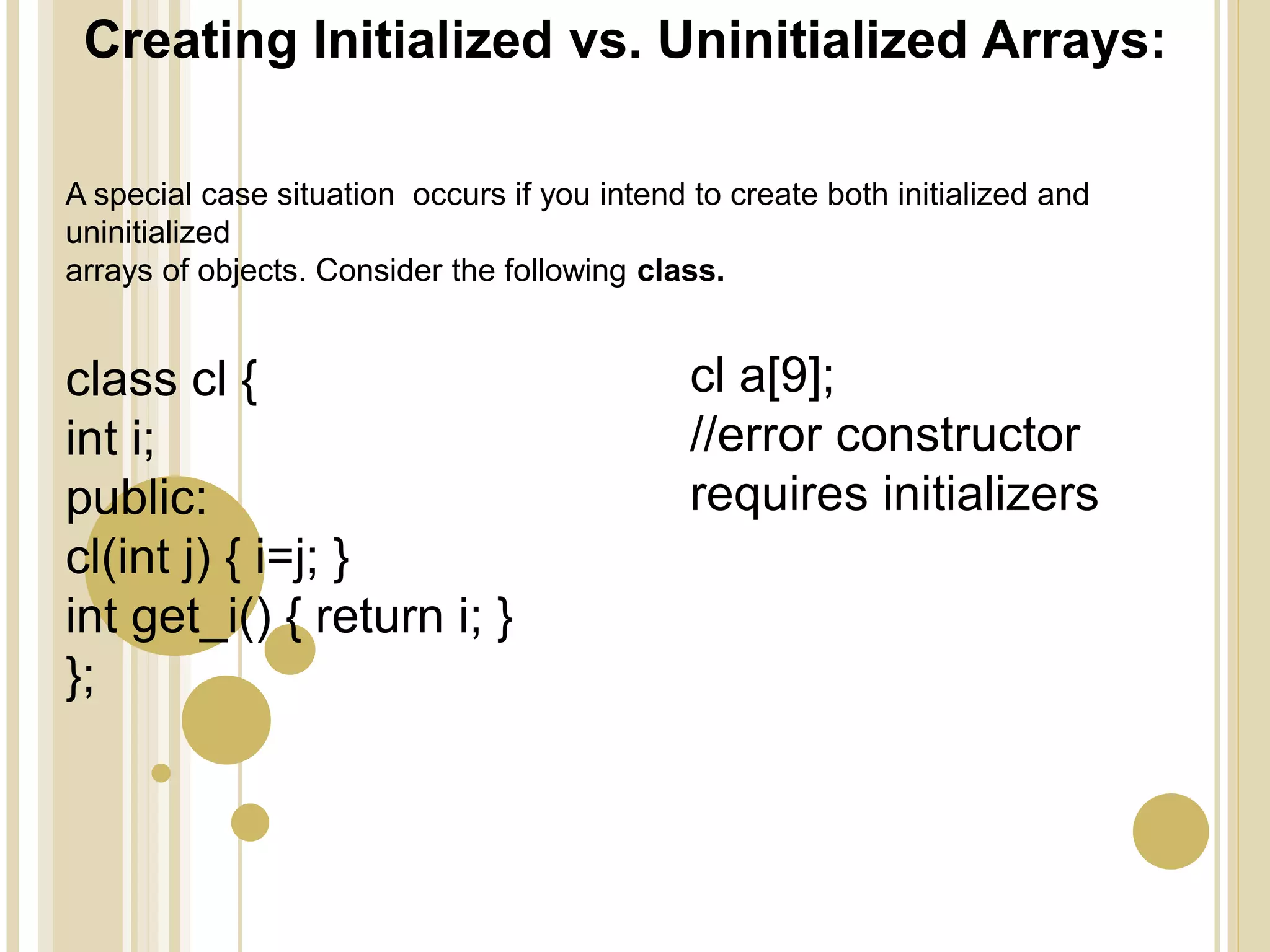 Creating Initialized vs. Uninitialized Arrays:
class cl {
int i;
public:
cl(int j) { i=j; }
int get_i() { return i; }
};
cl a[9];
//error constructor
requires initializers
A special case situation occurs if you intend to create both initialized and
uninitialized
arrays of objects. Consider the following class.
 