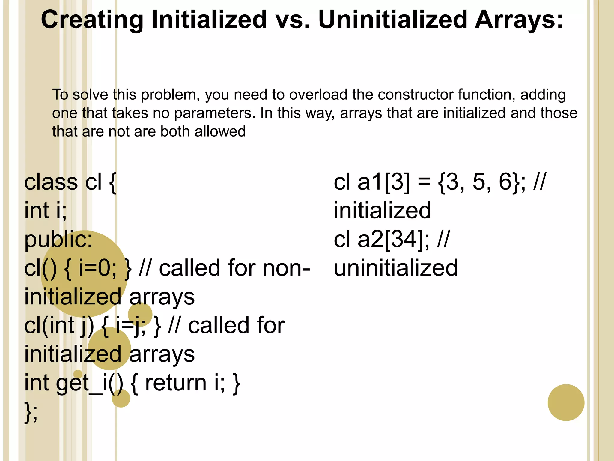 Creating Initialized vs. Uninitialized Arrays:
class cl {
int i;
public:
cl() { i=0; } // called for non-
initialized arrays
cl(int j) { i=j; } // called for
initialized arrays
int get_i() { return i; }
};
cl a1[3] = {3, 5, 6}; //
initialized
cl a2[34]; //
uninitialized
To solve this problem, you need to overload the constructor function, adding
one that takes no parameters. In this way, arrays that are initialized and those
that are not are both allowed
 