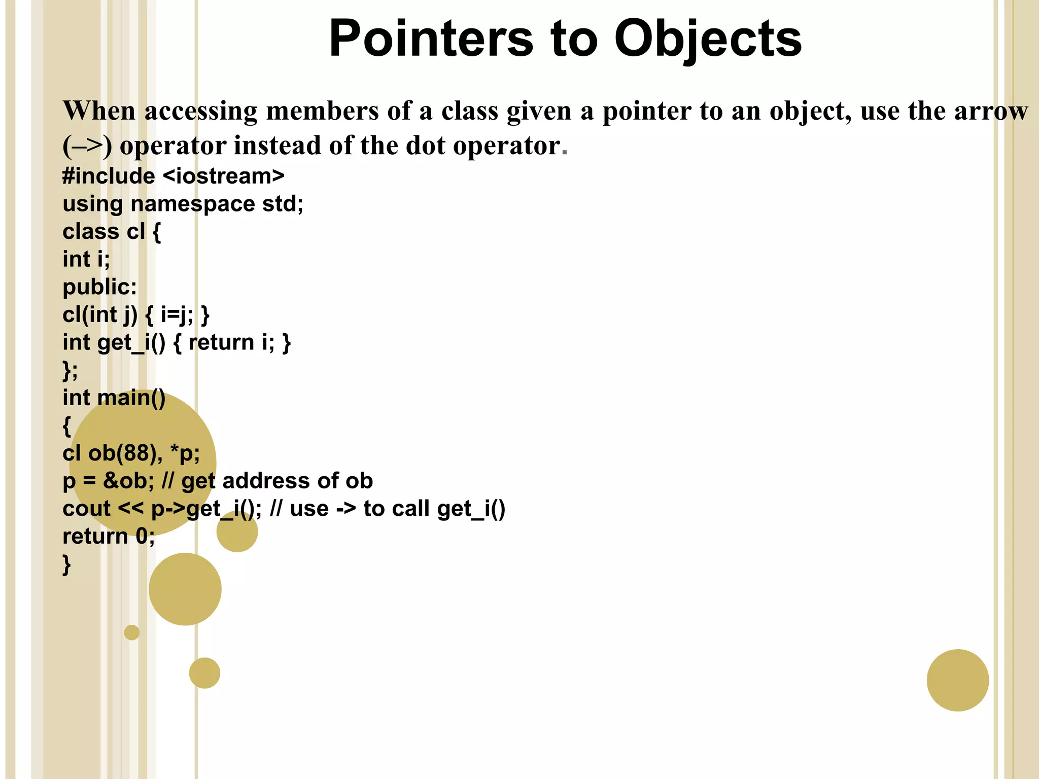 Pointers to Objects
When accessing members of a class given a pointer to an object, use the arrow
(–>) operator instead of the dot operator.
#include <iostream>
using namespace std;
class cl {
int i;
public:
cl(int j) { i=j; }
int get_i() { return i; }
};
int main()
{
cl ob(88), *p;
p = &ob; // get address of ob
cout << p->get_i(); // use -> to call get_i()
return 0;
}
 