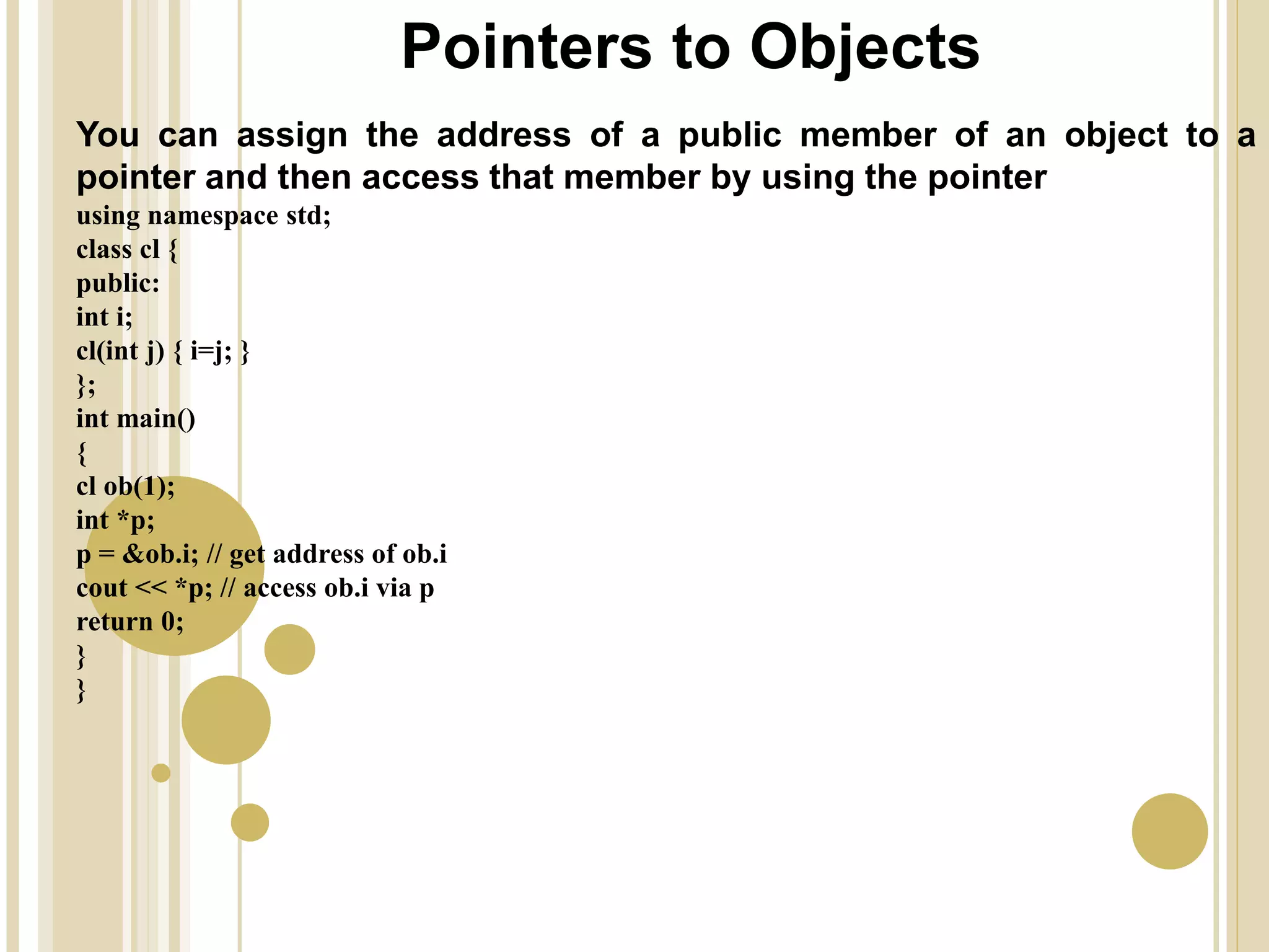 Pointers to Objects
You can assign the address of a public member of an object to a
pointer and then access that member by using the pointer
using namespace std;
class cl {
public:
int i;
cl(int j) { i=j; }
};
int main()
{
cl ob(1);
int *p;
p = &ob.i; // get address of ob.i
cout << *p; // access ob.i via p
return 0;
}
}
 
