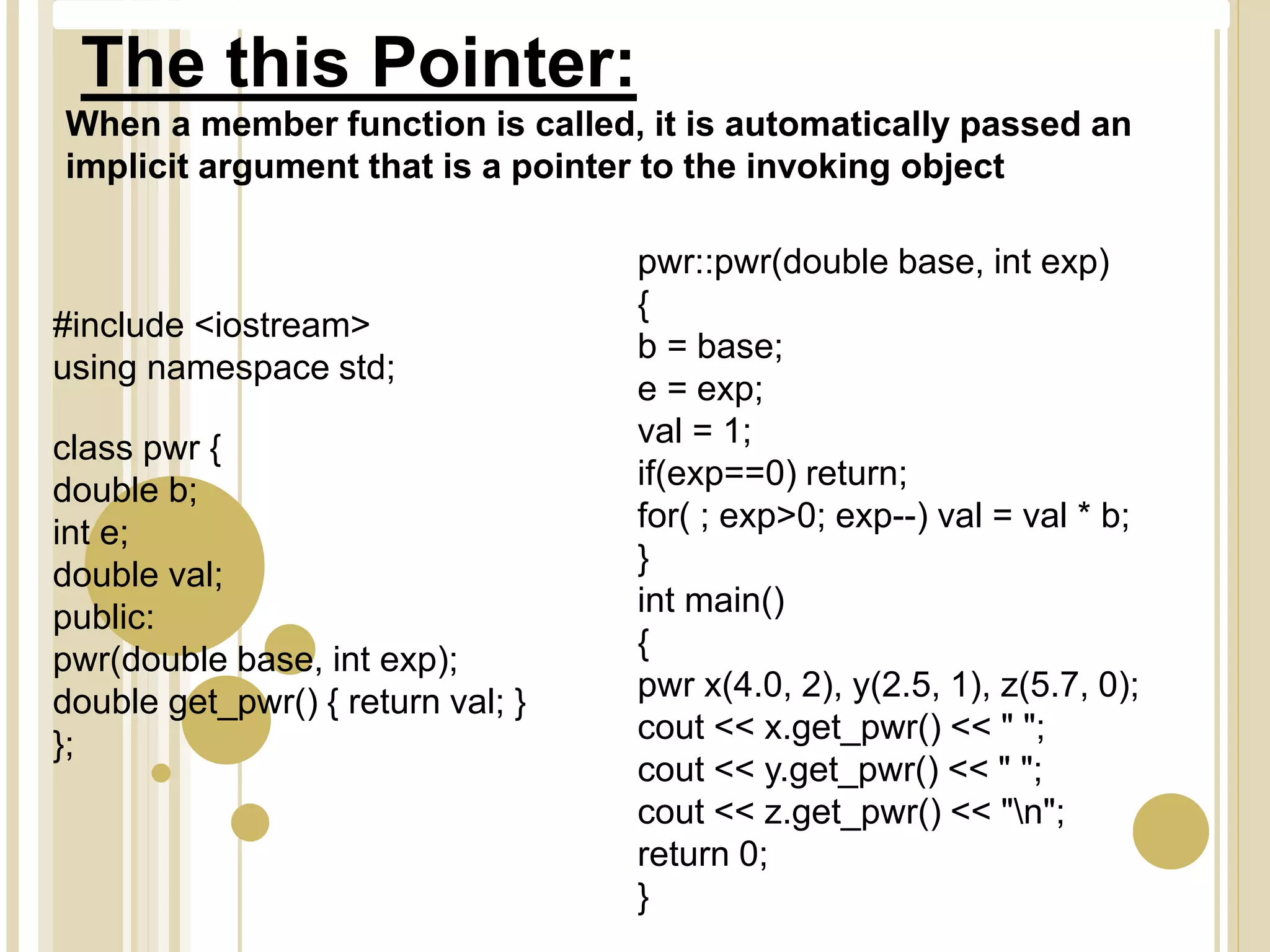 When a member function is called, it is automatically passed an
implicit argument that is a pointer to the invoking object
#include <iostream>
using namespace std;
class pwr {
double b;
int e;
double val;
public:
pwr(double base, int exp);
double get_pwr() { return val; }
};
pwr::pwr(double base, int exp)
{
b = base;
e = exp;
val = 1;
if(exp==0) return;
for( ; exp>0; exp--) val = val * b;
}
int main()
{
pwr x(4.0, 2), y(2.5, 1), z(5.7, 0);
cout << x.get_pwr() << " ";
cout << y.get_pwr() << " ";
cout << z.get_pwr() << "n";
return 0;
}
The this Pointer:
 