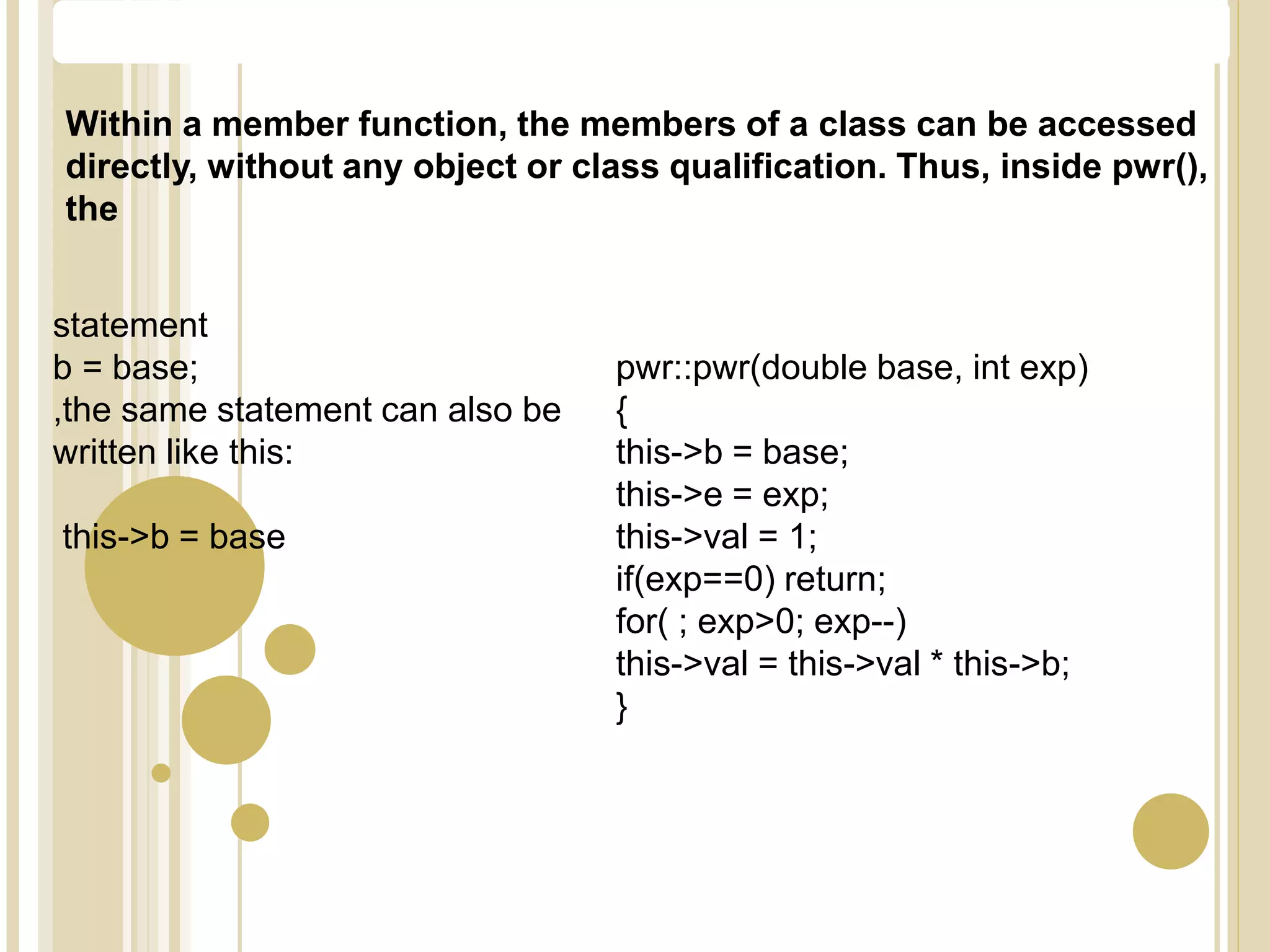 Within a member function, the members of a class can be accessed
directly, without any object or class qualification. Thus, inside pwr(),
the
statement
b = base;
,the same statement can also be
written like this:
this->b = base
pwr::pwr(double base, int exp)
{
this->b = base;
this->e = exp;
this->val = 1;
if(exp==0) return;
for( ; exp>0; exp--)
this->val = this->val * this->b;
}
The this Pointer
 