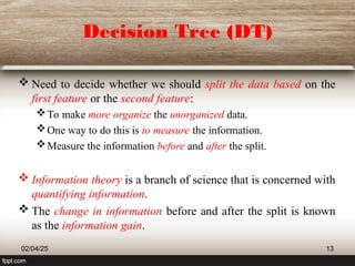 Decision Tree (DT)
 Need to decide whether we should split the data based on the
first feature or the second feature:
To make more organize the unorganized data.
One way to do this is to measure the information.
Measure the information before and after the split.
 Information theory is a branch of science that is concerned with
quantifying information.
 The change in information before and after the split is known
as the information gain.
02/04/25 13
 