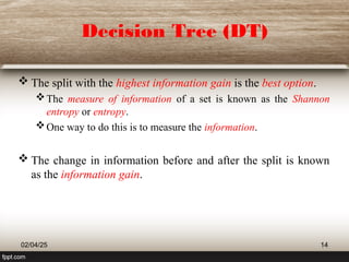 Decision Tree (DT)
 The split with the highest information gain is the best option.
The measure of information of a set is known as the Shannon
entropy or entropy.
One way to do this is to measure the information.
 The change in information before and after the split is known
as the information gain.
02/04/25 14
 