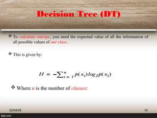 Decision Tree (DT)
 To calculate entropy, you need the expected value of all the information of
all possible values of our class.
 This is given by:
02/04/25 15
 Where n is the number of classes:
 