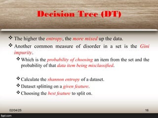 Decision Tree (DT)
 The higher the entropy, the more mixed up the data.
 Another common measure of disorder in a set is the Gini
impurity.
Which is the probability of choosing an item from the set and the
probability of that data item being misclassified.
Calculate the shannon entropy of a dataset.
Dataset splitting on a given feature.
Choosing the best feature to split on.
02/04/25 16
 