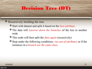 Decision Tree (DT)
 Recursively building the tree.
Start with dataset and split it based on the best attribute.
The data will traverse down the branches of the tree to another
node.
This node will then split the data again (recursively)
Stop under the following conditions: run out of attributes or if the
instances in a branch are the same class.
02/04/25 17
 
