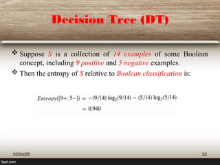 Decision Tree (DT)
 Suppose S is a collection of 14 examples of some Boolean
concept, including 9 positive and 5 negative examples.
 Then the entropy of S relative to Boolean classification is:
02/04/25 22
 
