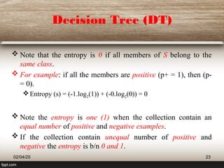 Decision Tree (DT)
 Note that the entropy is 0 if all members of S belong to the
same class.
 For example: if all the members are positive (p+ = 1), then (p-
= 0).
Entropy (s) = (-1.log2(1)) + (-0.log2(0)) = 0
 Note the entropy is one (1) when the collection contain an
equal number of positive and negative examples.
 If the collection contain unequal number of positive and
negative the entropy is b/n 0 and 1.
02/04/25 23
 