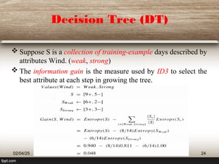 Decision Tree (DT)
 Suppose S is a collection of training-example days described by
attributes Wind. (weak, strong)
 The information gain is the measure used by ID3 to select the
best attribute at each step in growing the tree.
02/04/25 24
 