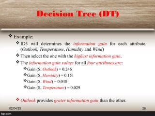 Decision Tree (DT)
 Example:
ID3 will determines the information gain for each attribute.
(Outlook, Temperature, Humidity and Wind)
Then select the one with the highest information gain.
The information gain values for all four attributes are:
Gain (S, Outlook) = 0.246
Gain (S, Humidity) = 0.151
Gain (S, Wind) = 0.048
Gain (S, Temperature) = 0.029
Outlook provides grater information gain than the other.
02/04/25 26
 