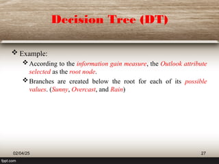 Decision Tree (DT)
 Example:
According to the information gain measure, the Outlook attribute
selected as the root node.
Branches are created below the root for each of its possible
values. (Sunny, Overcast, and Rain)
02/04/25 27
 