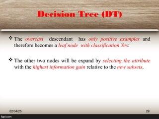 Decision Tree (DT)
 The overcast descendant has only positive examples and
therefore becomes a leaf node with classification Yes:
 The other two nodes will be expand by selecting the attribute
with the highest information gain relative to the new subsets.
02/04/25 29
 