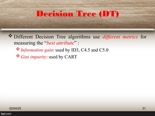 Decision Tree (DT)
 Different Decision Tree algorithms use different metrics for
measuring the “best attribute” :
Information gain: used by ID3, C4.5 and C5.0
Gini impurity: used by CART
02/04/25 31
 