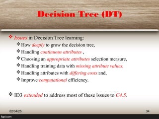 Decision Tree (DT)
 Issues in Decision Tree learning:
How deeply to grow the decision tree,
Handling continuous attributes ,
Choosing an appropriate attributes selection measure,
Handling training data with missing attribute values,
Handling attributes with differing costs and,
Improve computational efficiency.
 ID3 extended to address most of these issues to C4.5.
02/04/25 34
 