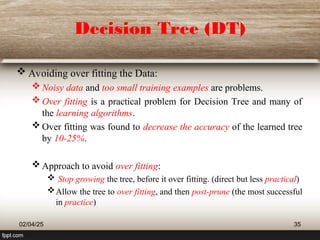 Decision Tree (DT)
 Avoiding over fitting the Data:
 Noisy data and too small training examples are problems.
 Over fitting is a practical problem for Decision Tree and many of
the learning algorithms.
 Over fitting was found to decrease the accuracy of the learned tree
by 10-25%.
 Approach to avoid over fitting:
 Stop growing the tree, before it over fitting. (direct but less practical)
Allow the tree to over fitting, and then post-prune (the most successful
in practice)
02/04/25 35
 