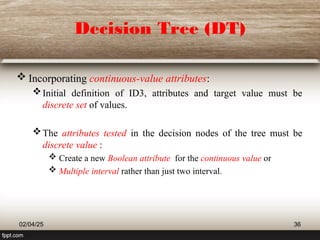 Decision Tree (DT)
 Incorporating continuous-value attributes:
Initial definition of ID3, attributes and target value must be
discrete set of values.
The attributes tested in the decision nodes of the tree must be
discrete value :
 Create a new Boolean attribute for the continuous value or
 Multiple interval rather than just two interval.
02/04/25 36
 