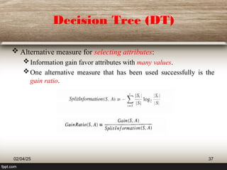 Decision Tree (DT)
 Alternative measure for selecting attributes:
Information gain favor attributes with many values.
One alternative measure that has been used successfully is the
gain ratio.
02/04/25 37
 