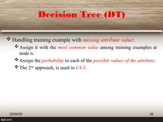 Decision Tree (DT)
 Handling training example with missing attribute value:
Assign it with the most common value among training examples at
node n.
Assign the probability to each of the possible values of the attribute.
The 2nd
approach, is used in C4.5.
02/04/25 38
 