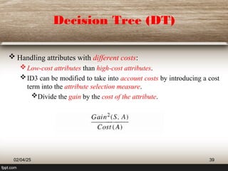 Decision Tree (DT)
 Handling attributes with different costs:
Low-cost attributes than high-cost attributes.
ID3 can be modified to take into account costs by introducing a cost
term into the attribute selection measure.
Divide the gain by the cost of the attribute.
02/04/25 39
 