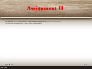 Assignment II
(a) What is the entropy of this collection of training examples with respect to the target function classification?
 (b) What is the information gain of a2 relative to these training examples?
02/04/25 43
 