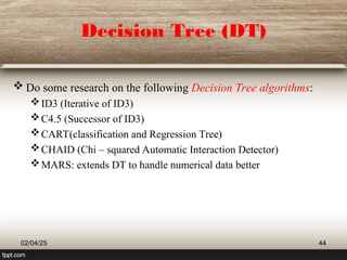 Decision Tree (DT)
 Do some research on the following Decision Tree algorithms:
ID3 (Iterative of ID3)
C4.5 (Successor of ID3)
CART(classification and Regression Tree)
CHAID (Chi – squared Automatic Interaction Detector)
MARS: extends DT to handle numerical data better
02/04/25 44
 